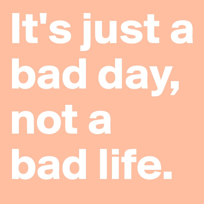 It's just a bad day, not a bad life.
