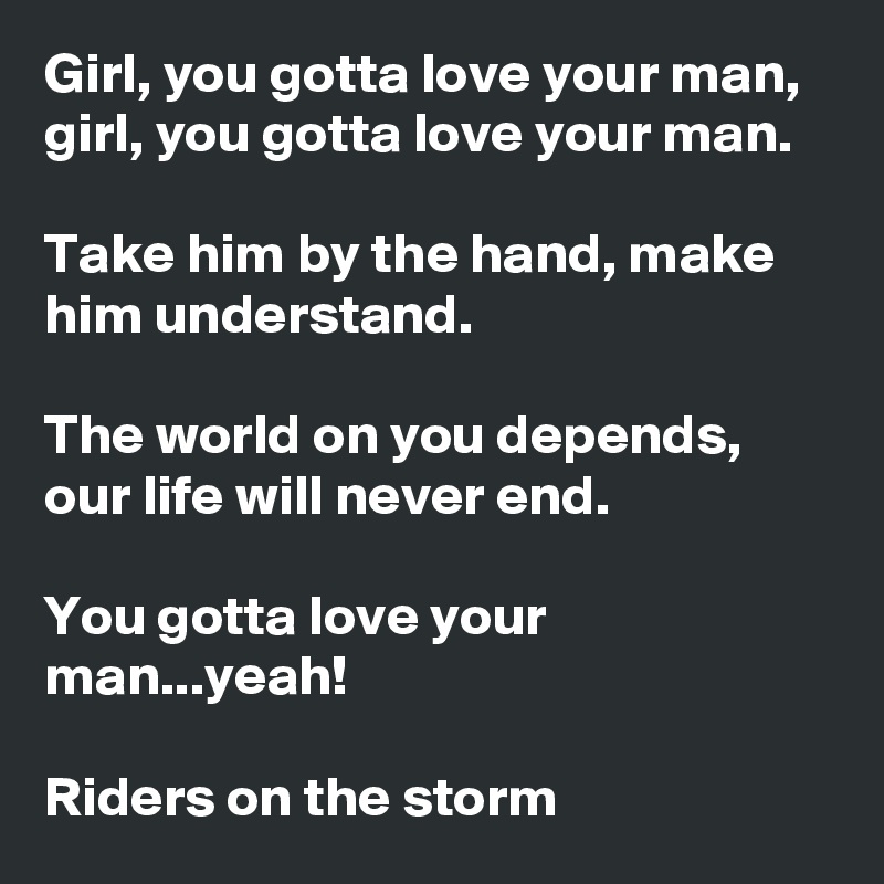 Girl, you gotta love your man, girl, you gotta love your man.

Take him by the hand, make him understand.

The world on you depends, our life will never end.

You gotta love your man...yeah!

Riders on the storm