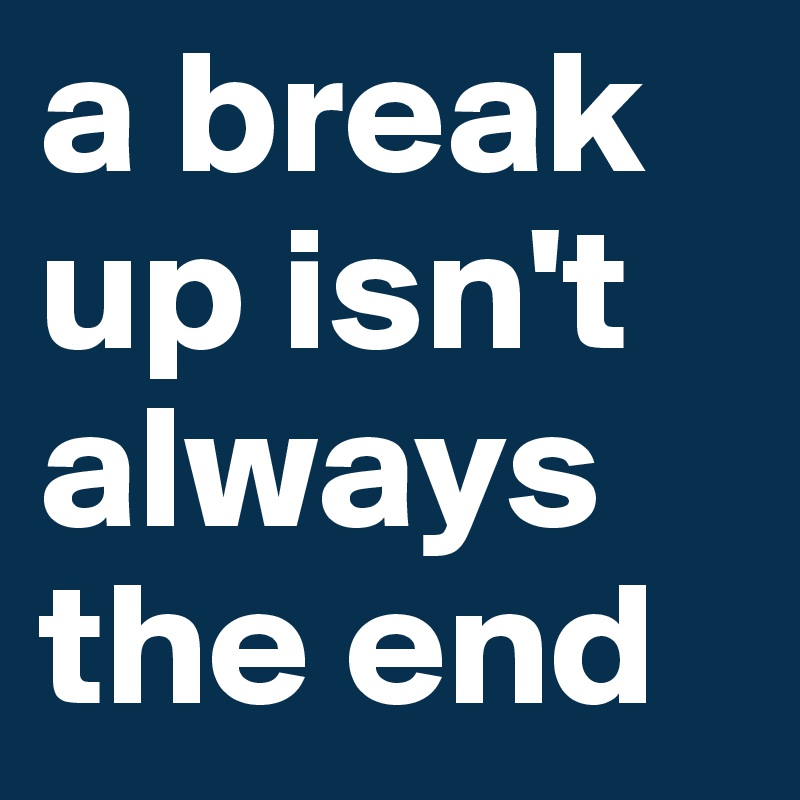 a break up isn't always the end