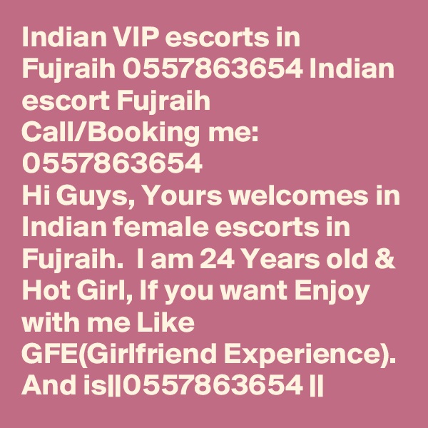 Indian VIP escorts in Fujraih 0557863654 Indian escort Fujraih    Call/Booking me:   0557863654  
Hi Guys, Yours welcomes in Indian female escorts in Fujraih.  I am 24 Years old & Hot Girl, If you want Enjoy with me Like  GFE(Girlfriend Experience). And is||0557863654 || 