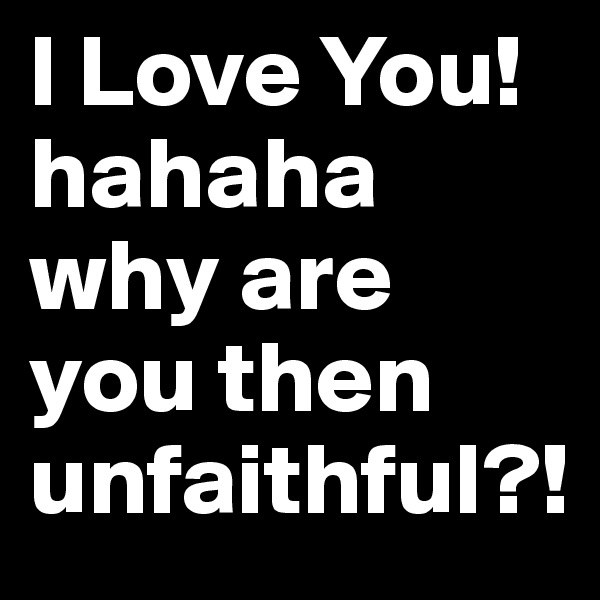 I Love You! hahaha why are you then unfaithful?!