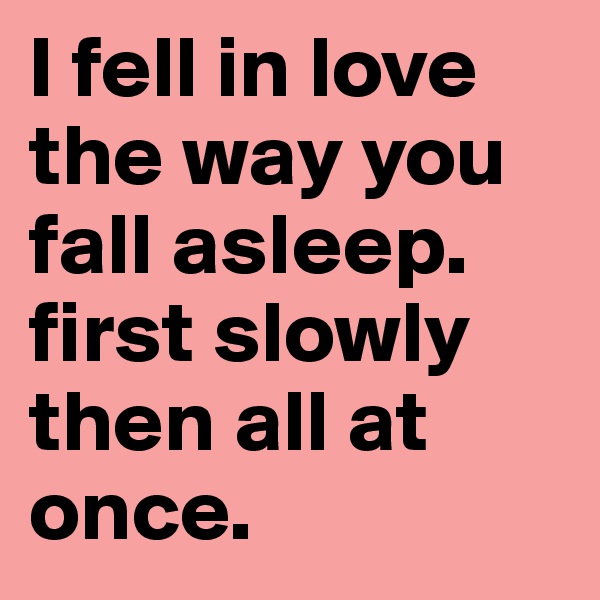 I fell in love the way you fall asleep.
first slowly then all at once.