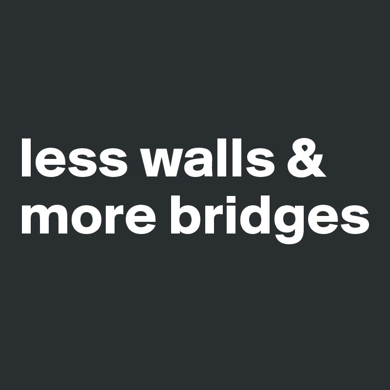 

less walls &
more bridges

