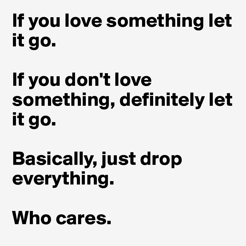 If you love something let it go.

If you don't love something, definitely let it go.

Basically, just drop everything. 

Who cares.