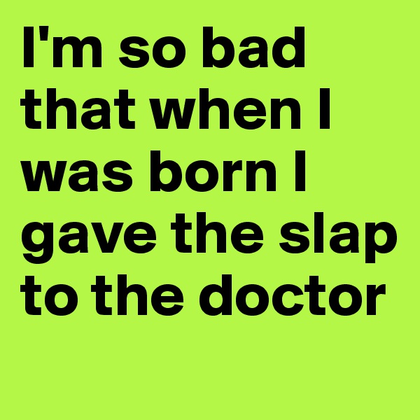 I'm so bad that when I was born I gave the slap to the doctor
