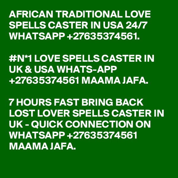 AFRICAN TRADITIONAL LOVE SPELLS CASTER IN USA 24/7 WHATSAPP +27635374561.

#N*1 LOVE SPELLS CASTER IN UK & USA WHATS-APP +27635374561 MAAMA JAFA.

7 HOURS FAST BRING BACK LOST LOVER SPELLS CASTER IN UK - QUICK CONNECTION ON WHATSAPP +27635374561 MAAMA JAFA.
