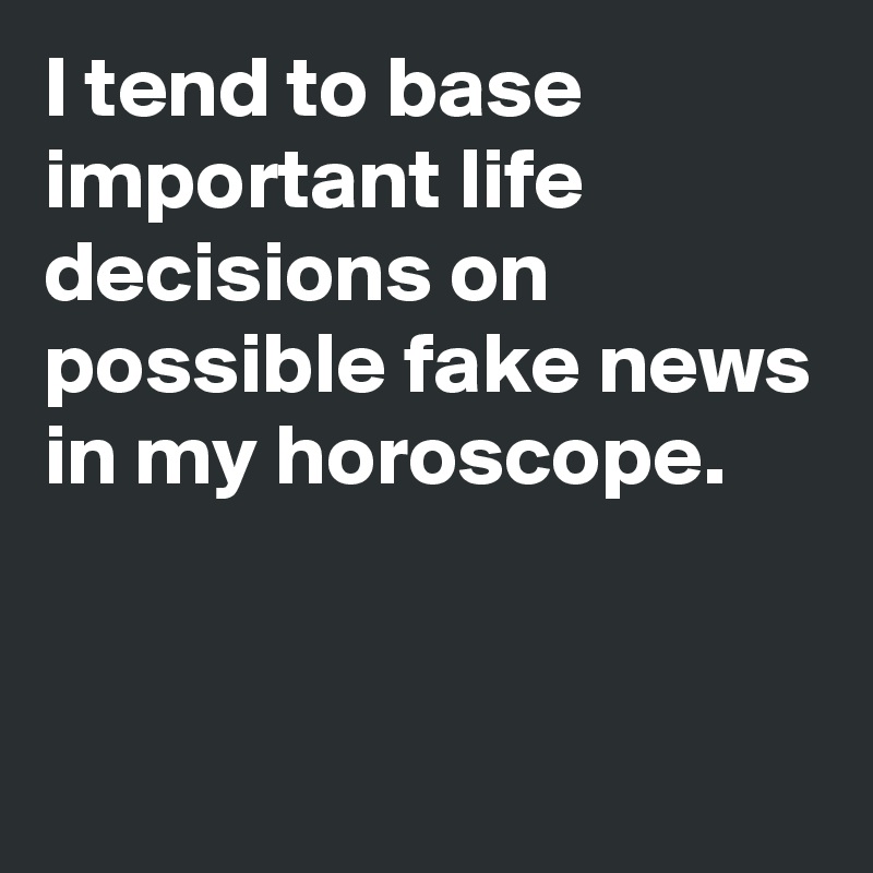 I tend to base important life decisions on possible fake news in my horoscope.


