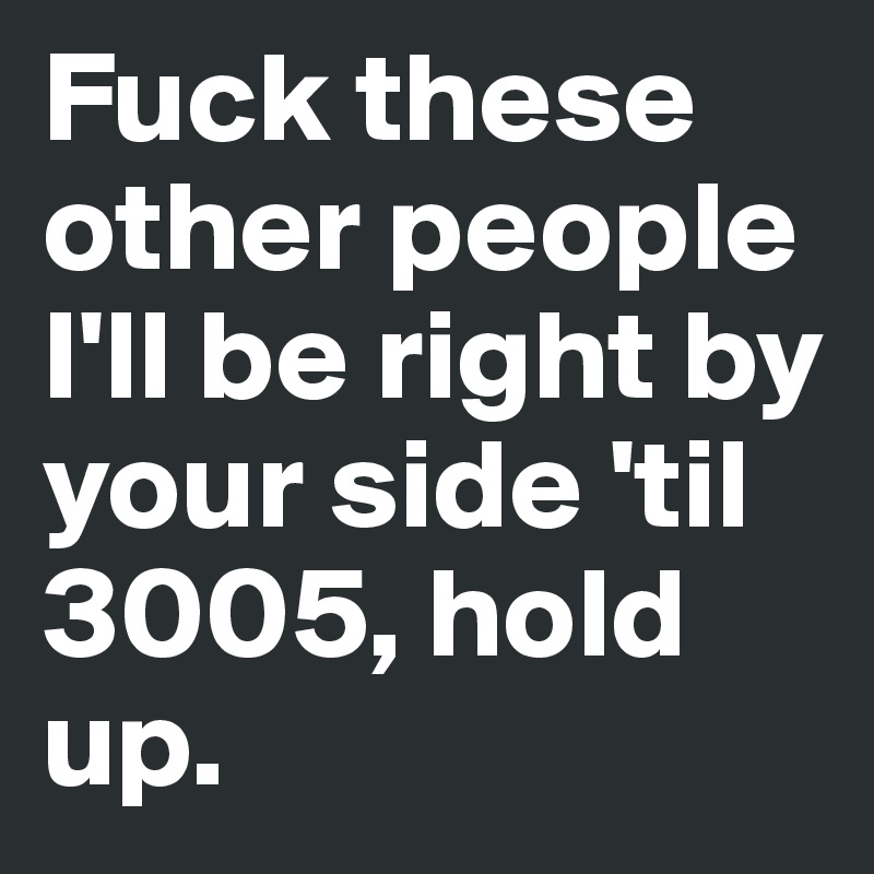 Fuck these other people I'll be right by your side 'til 3005, hold up.
