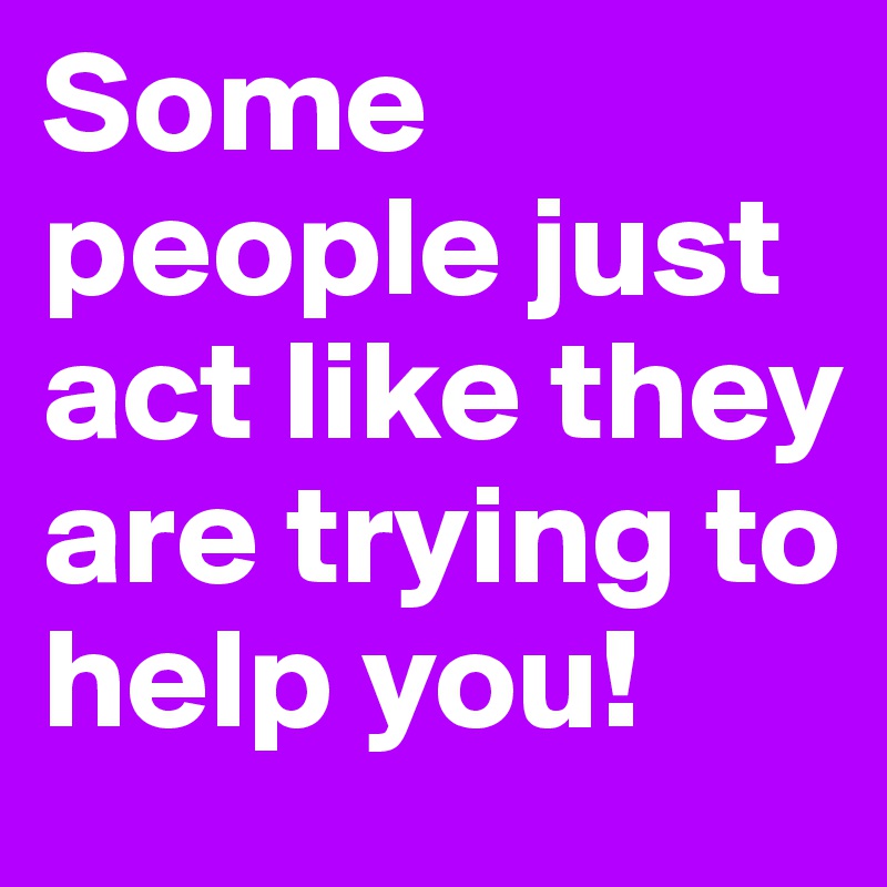 Some people just act like they are trying to help you!