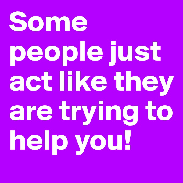 Some people just act like they are trying to help you!