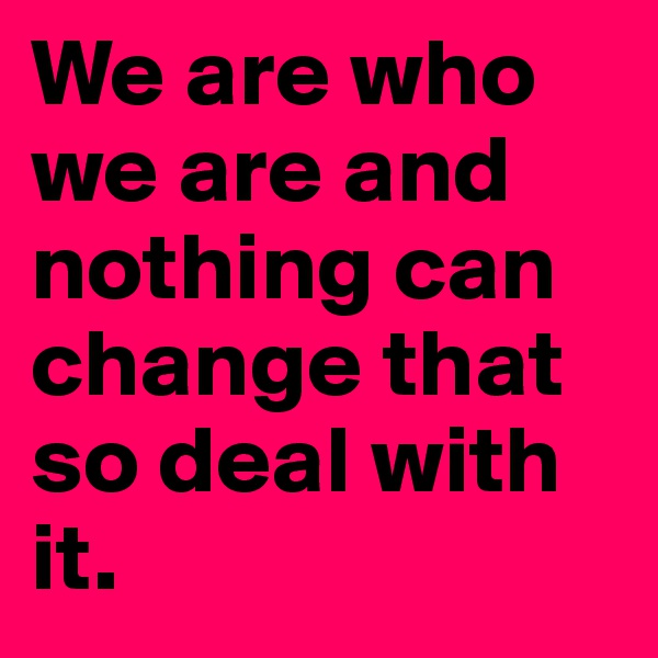 We are who we are and nothing can change that so deal with it.