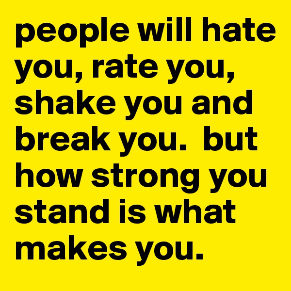 people will hate you, rate you, shake you and break you.  but how strong you stand is what makes you. 