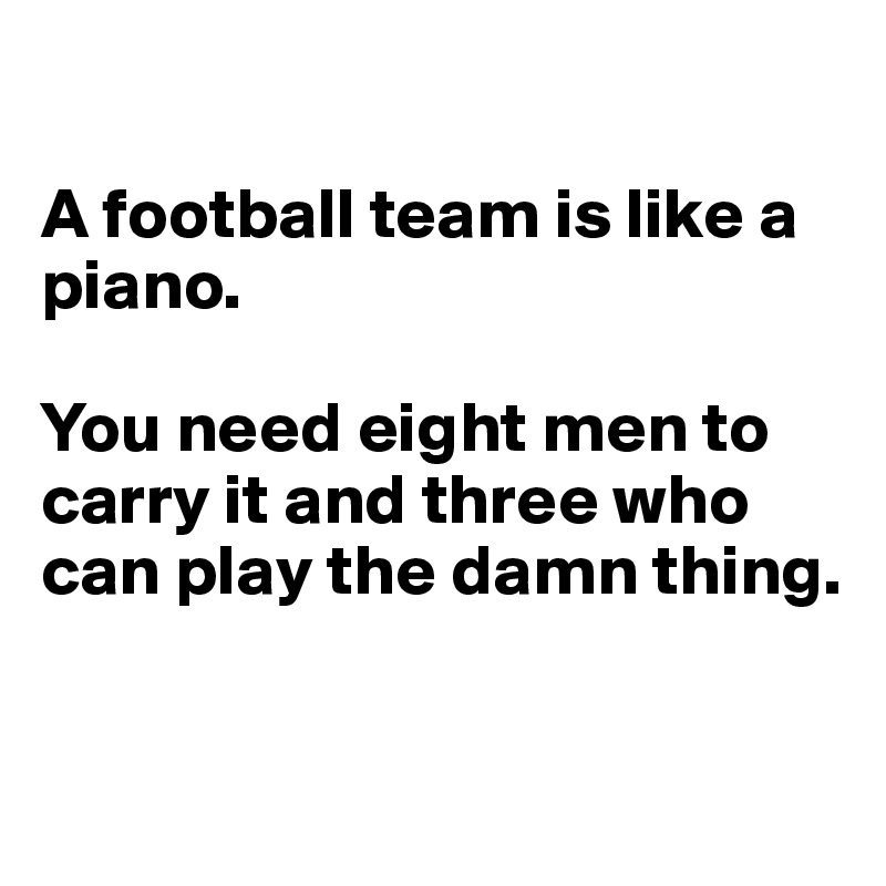 

A football team is like a piano. 

You need eight men to carry it and three who can play the damn thing.

