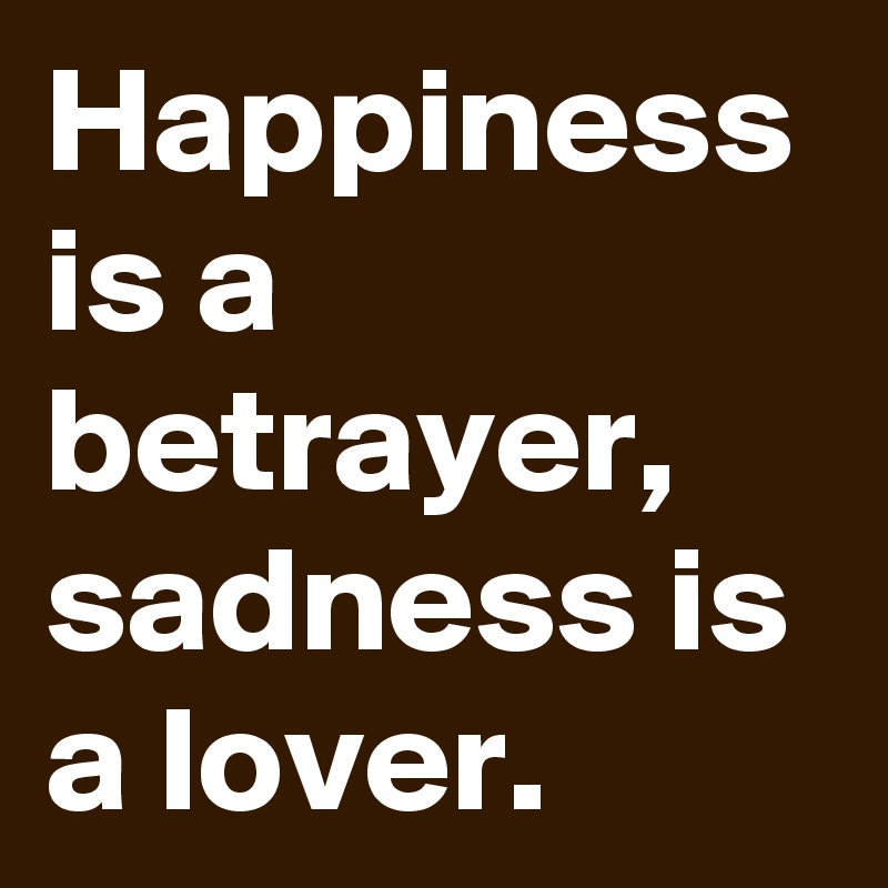 Happiness is a betrayer,
sadness is a lover.