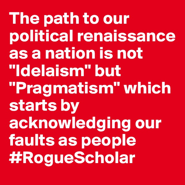 The path to our political renaissance as a nation is not "Idelaism" but "Pragmatism" which starts by acknowledging our faults as people #RogueScholar