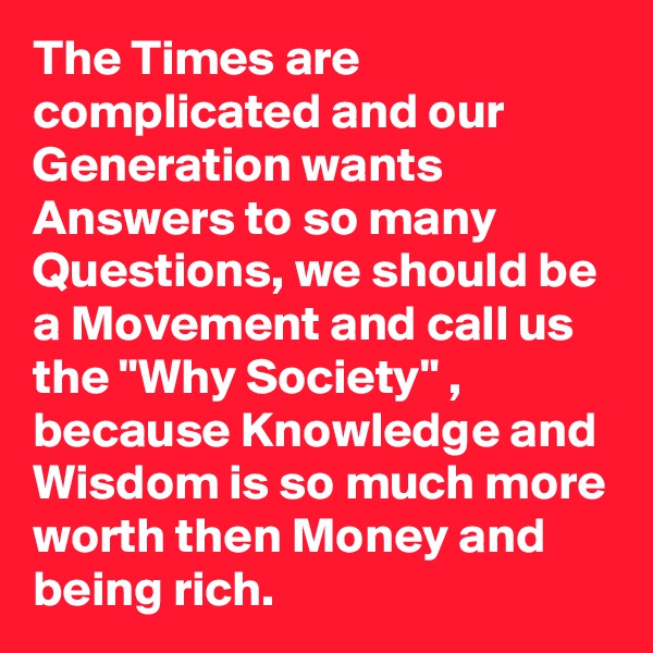 The Times are complicated and our Generation wants Answers to so many Questions, we should be a Movement and call us the "Why Society" , because Knowledge and Wisdom is so much more worth then Money and being rich.