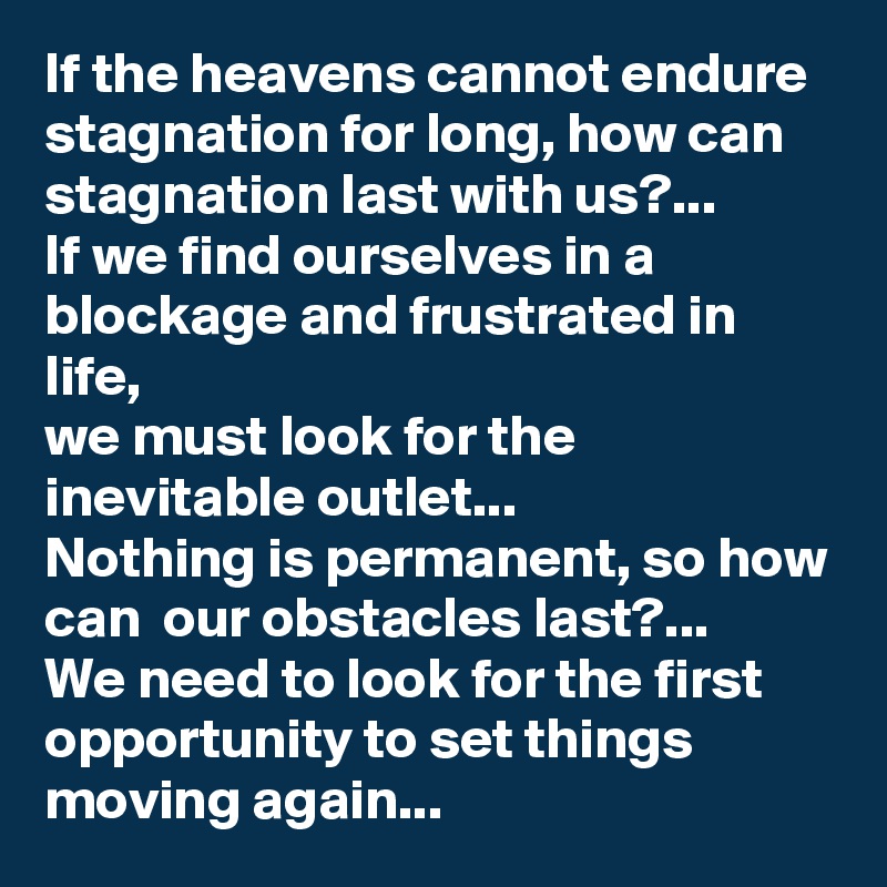 If the heavens cannot endure stagnation for long, how can stagnation last with us?...
If we find ourselves in a blockage and frustrated in life,
we must look for the inevitable outlet...
Nothing is permanent, so how can  our obstacles last?...
We need to look for the first opportunity to set things moving again...