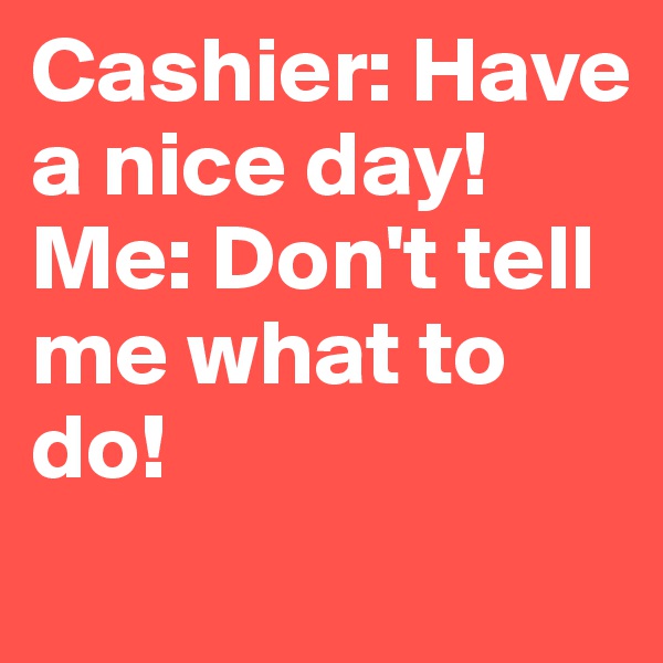 Cashier: Have a nice day!
Me: Don't tell me what to do!
