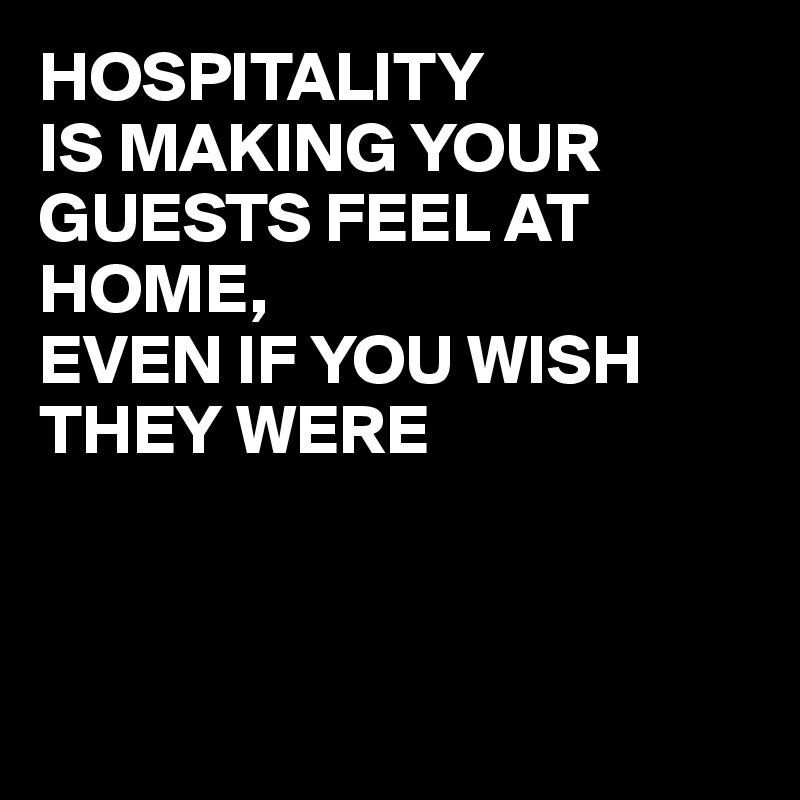 HOSPITALITY 
IS MAKING YOUR GUESTS FEEL AT HOME,
EVEN IF YOU WISH THEY WERE 



