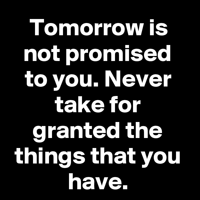 Tomorrow is not promised to you. Never take for granted the things that you have.