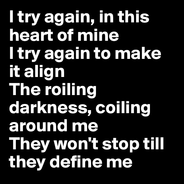 I try again, in this heart of mine
I try again to make it align
The roiling darkness, coiling around me
They won't stop till they define me 