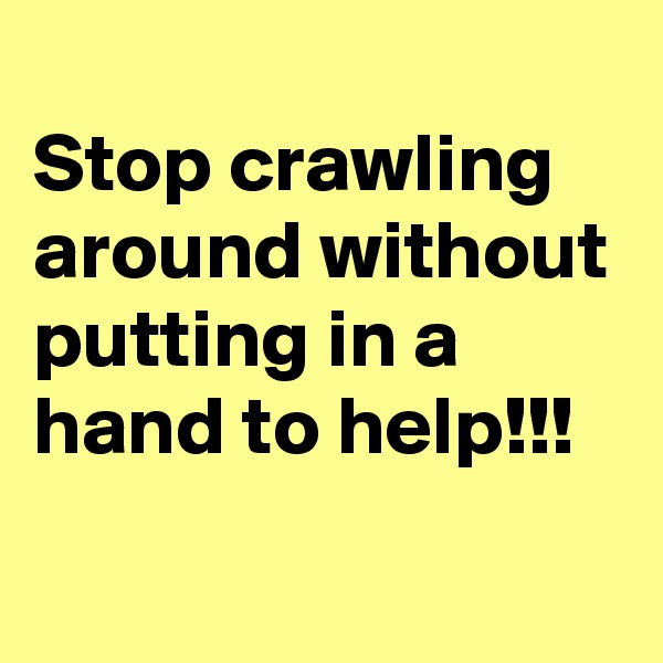 
Stop crawling around without putting in a hand to help!!!
