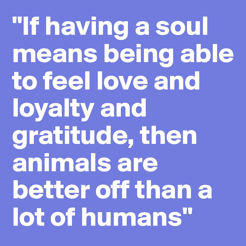 "If having a soul means being able to feel love and loyalty and gratitude, then animals are better off than a lot of humans"