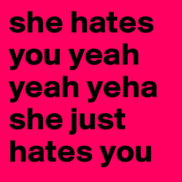 she hates you yeah yeah yeha she just hates you  