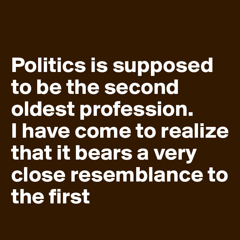 

Politics is supposed to be the second oldest profession. 
I have come to realize that it bears a very close resemblance to the first