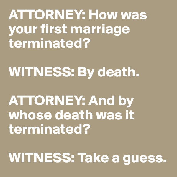 ATTORNEY: How was your first marriage terminated?

WITNESS: By death.

ATTORNEY: And by whose death was it terminated?

WITNESS: Take a guess.