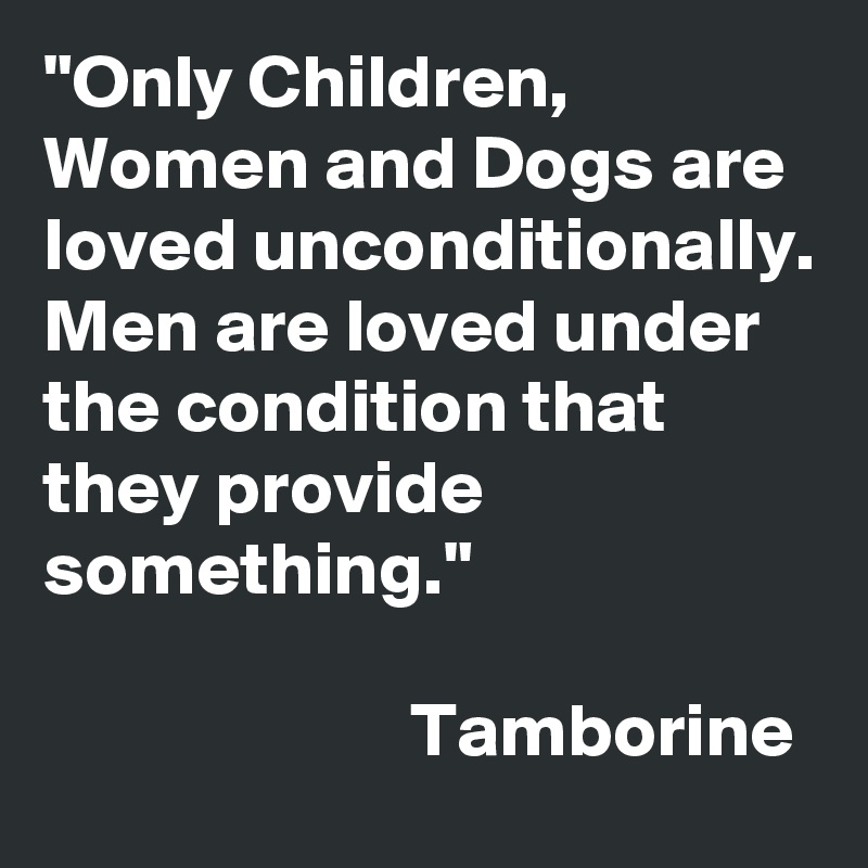 "Only Children, Women and Dogs are loved unconditionally.
Men are loved under the condition that they provide something."

                        Tamborine