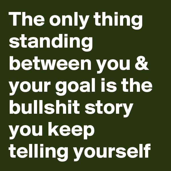 The only thing standing between you & your goal is the bullshit story you keep telling yourself