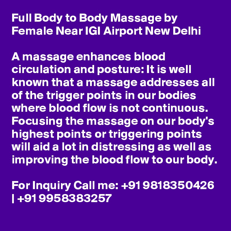 Full Body to Body Massage by Female Near IGI Airport New Delhi

A massage enhances blood circulation and posture: It is well known that a massage addresses all of the trigger points in our bodies where blood flow is not continuous. Focusing the massage on our body's highest points or triggering points will aid a lot in distressing as well as improving the blood flow to our body.

For Inquiry Call me: +91 9818350426 | +91 9958383257
