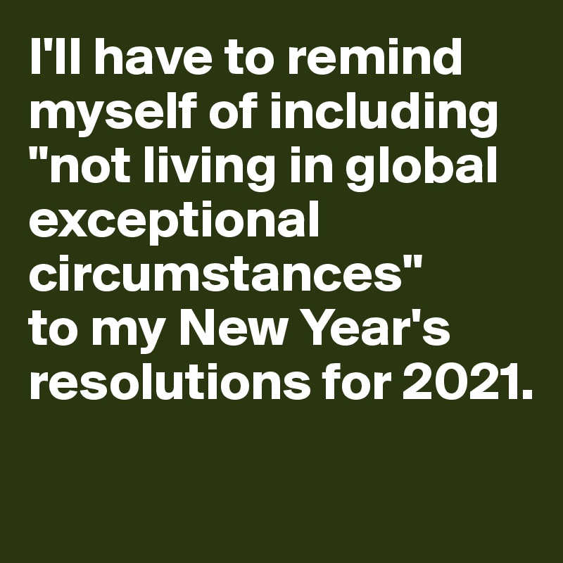 I'll have to remind myself of including "not living in global exceptional circumstances" 
to my New Year's resolutions for 2021. 

