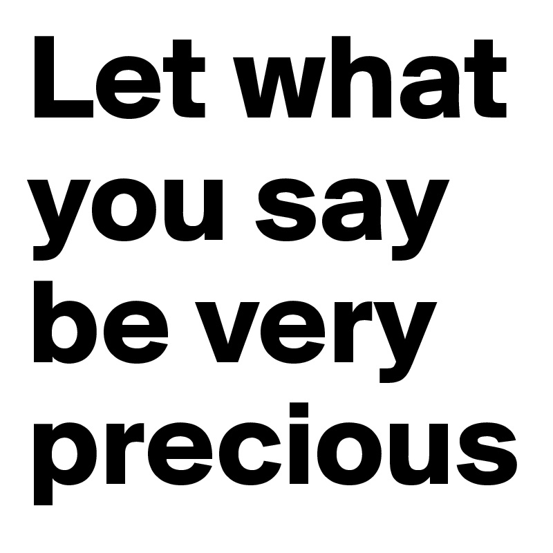 Let what you say be very precious