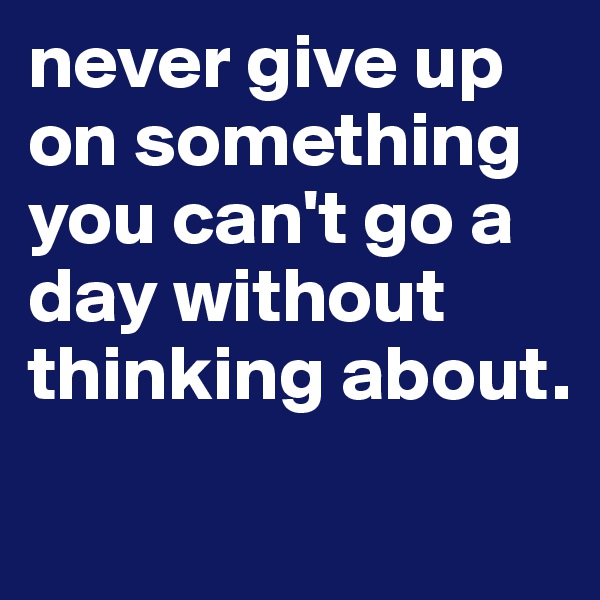 never give up on something you can't go a day without thinking about.
