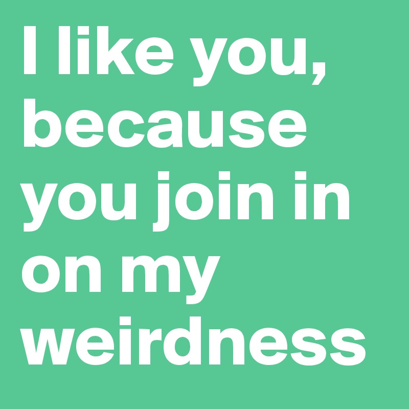I like you, because you join in on my weirdness