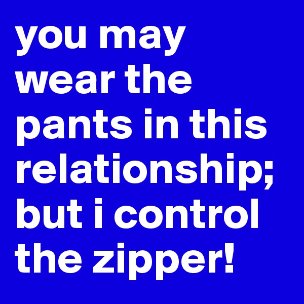 you may wear the pants in this  relationship; but i control the zipper!