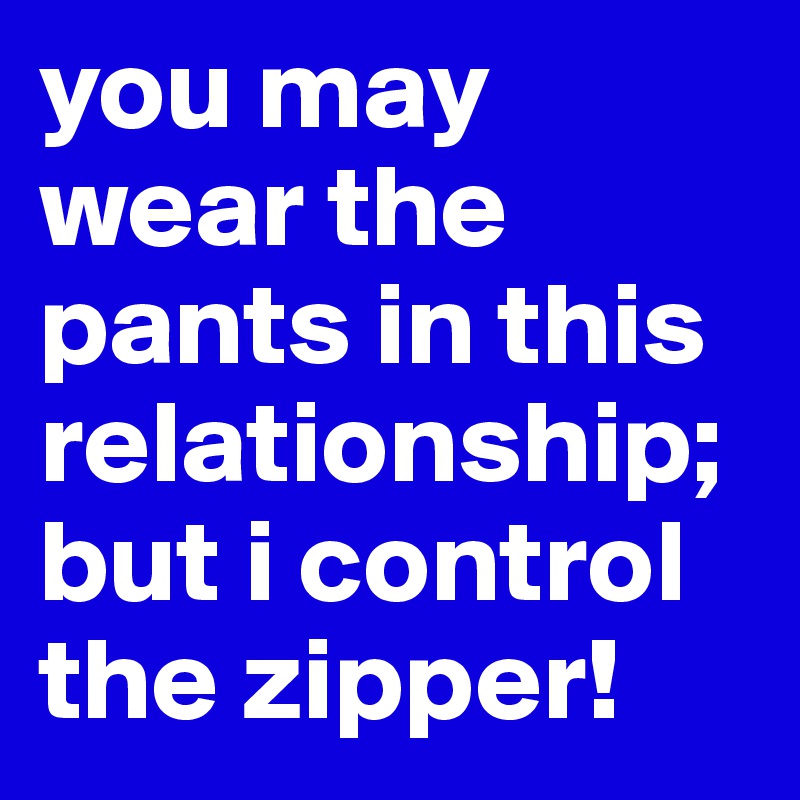 you may wear the pants in this  relationship; but i control the zipper!