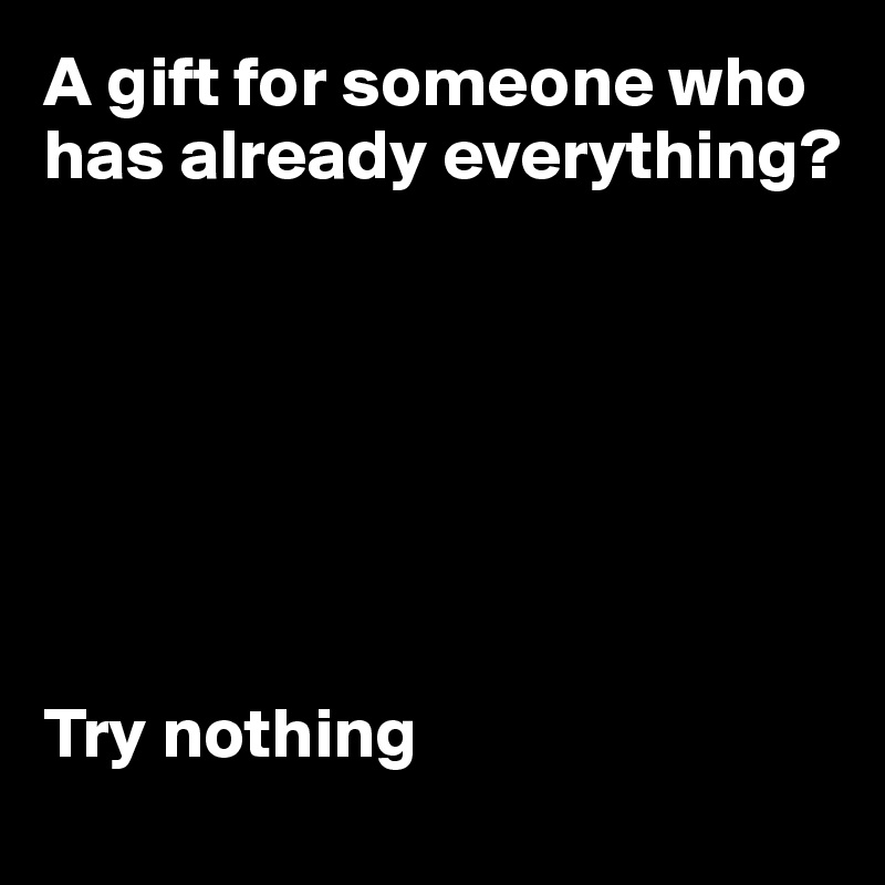 A gift for someone who has already everything?







Try nothing