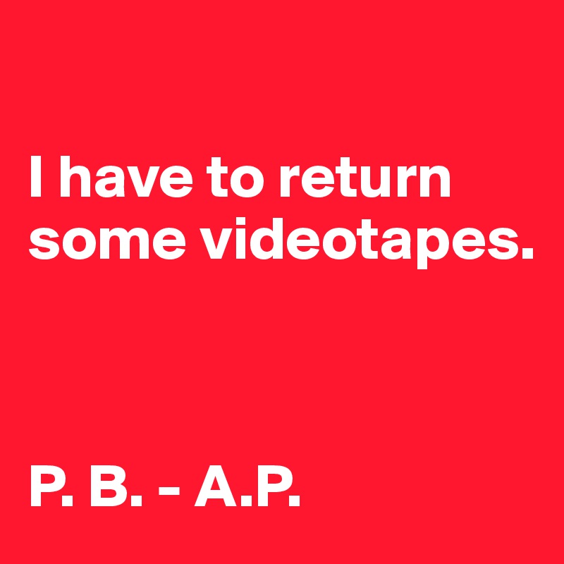 

I have to return some videotapes. 



P. B. - A.P.