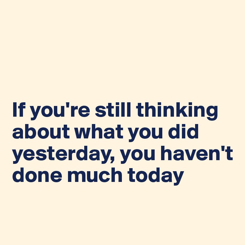 



If you're still thinking about what you did yesterday, you haven't done much today
