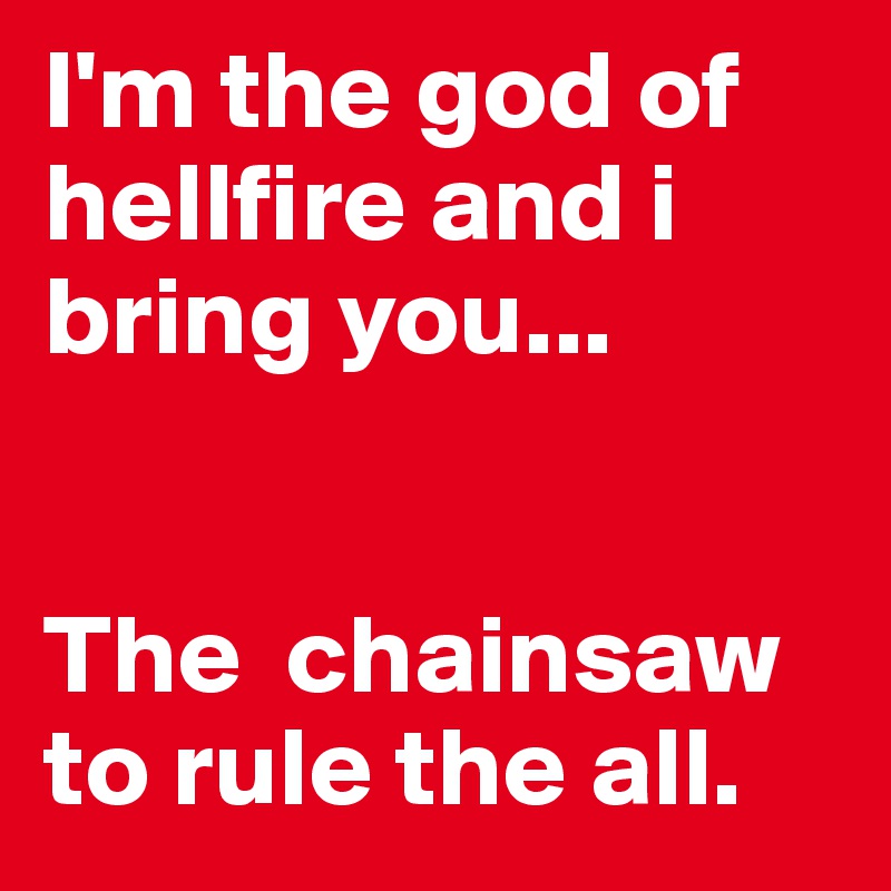 I'm the god of hellfire and i bring you...


The  chainsaw to rule the all.
