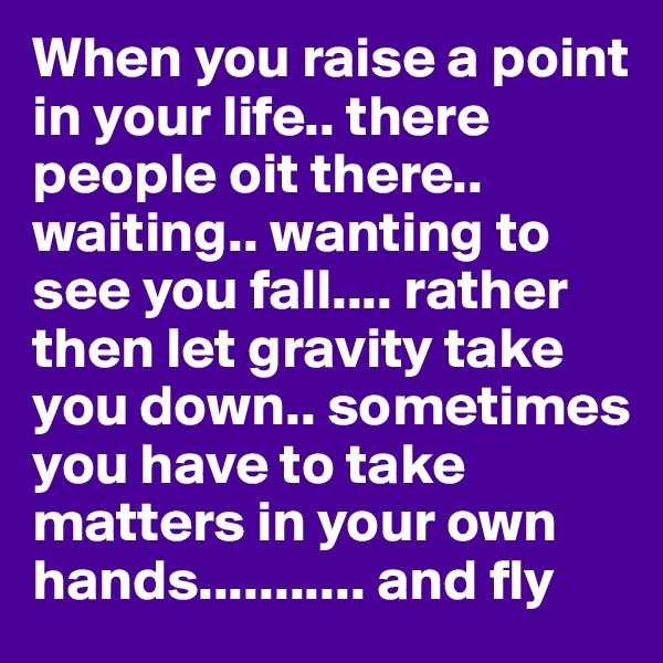 When you raise a point in your life.. there people oit there.. waiting.. wanting to see you fall.... rather then let gravity take you down.. sometimes you have to take matters in your own hands........... and fly