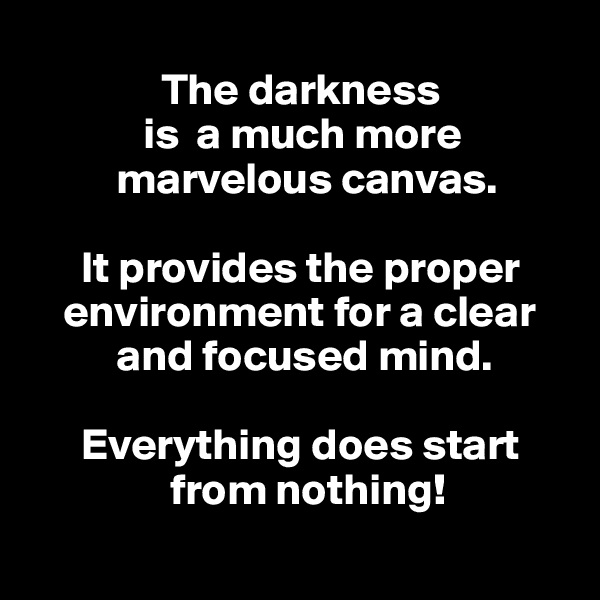 
               The darkness 
             is  a much more
          marvelous canvas.

      It provides the proper
    environment for a clear
          and focused mind.

      Everything does start
                from nothing!
