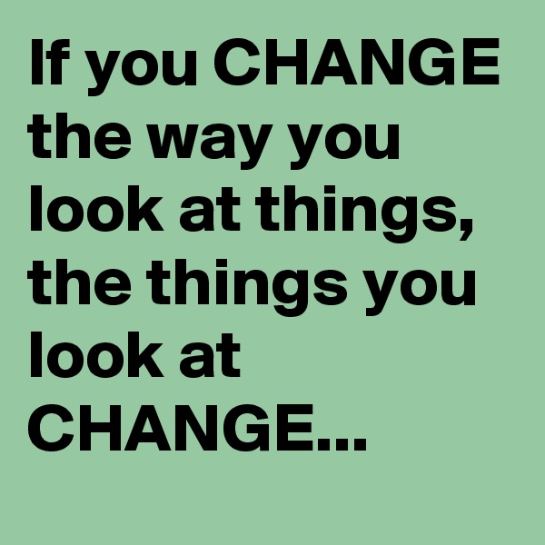 If you CHANGE the way you look at things,
the things you look at CHANGE...
