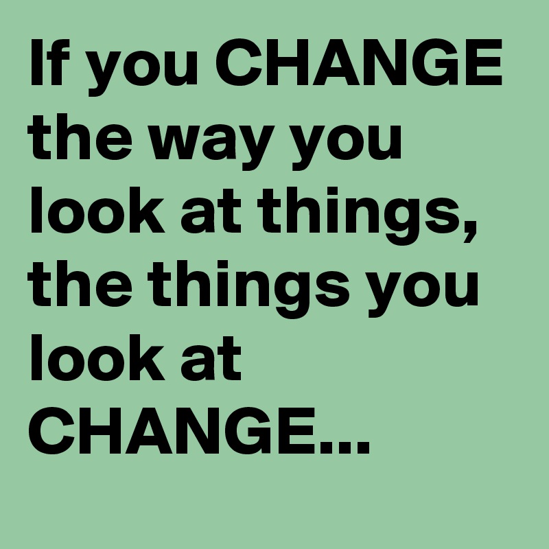 If you CHANGE the way you look at things,
the things you look at CHANGE...