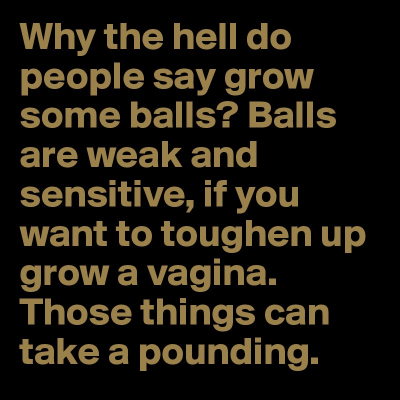 Why the hell do people say grow some balls? Balls are weak and sensitive, if you want to toughen up grow a vagina. Those things can take a pounding.