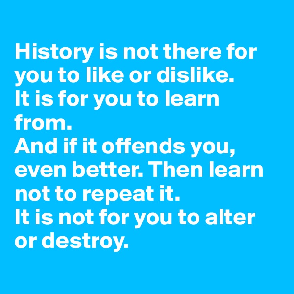 
History is not there for you to like or dislike. 
It is for you to learn from. 
And if it offends you, even better. Then learn not to repeat it. 
It is not for you to alter or destroy. 
