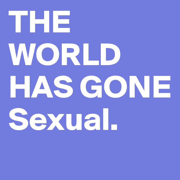 THE WORLD
HAS GONE
Sexual. 
